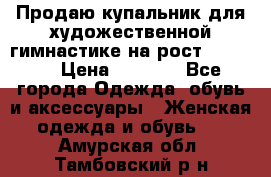 Продаю купальник для художественной гимнастике на рост 160-165 › Цена ­ 7 000 - Все города Одежда, обувь и аксессуары » Женская одежда и обувь   . Амурская обл.,Тамбовский р-н